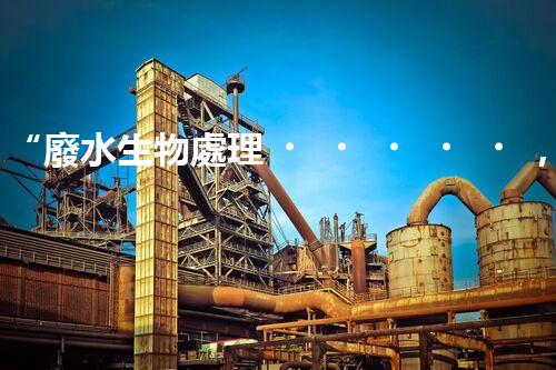 “廢水生物處理，旨在凈化水源，守護碧水藍天”